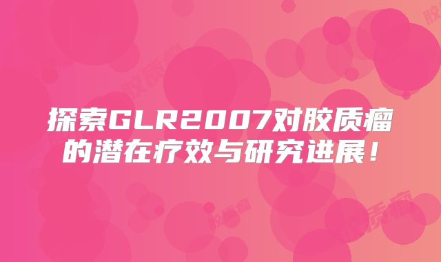 探索GLR2007对胶质瘤的潜在疗效与研究进展！