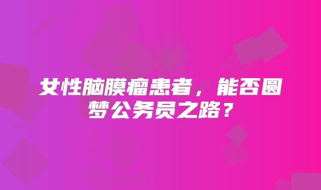 女性脑膜瘤患者，能否圆梦公务员之路？