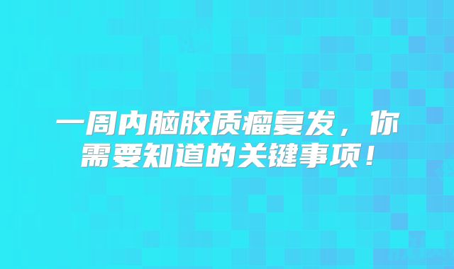一周内脑胶质瘤复发，你需要知道的关键事项！