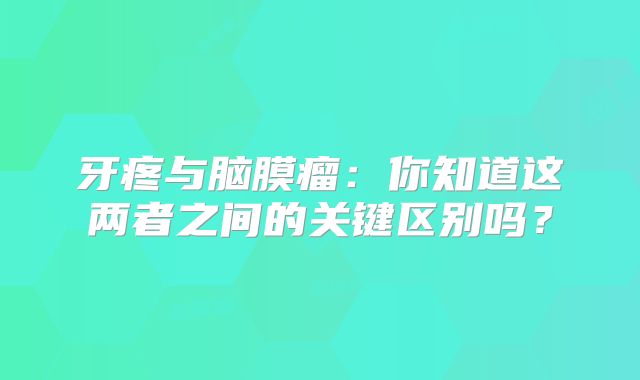 牙疼与脑膜瘤：你知道这两者之间的关键区别吗？