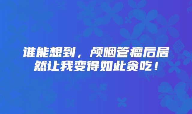 谁能想到，颅咽管瘤后居然让我变得如此贪吃！