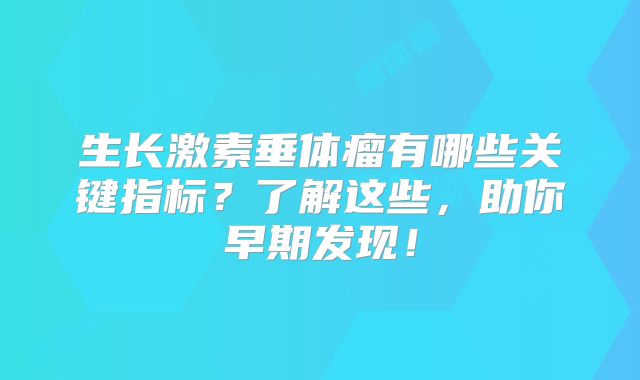 生长激素垂体瘤有哪些关键指标？了解这些，助你早期发现！