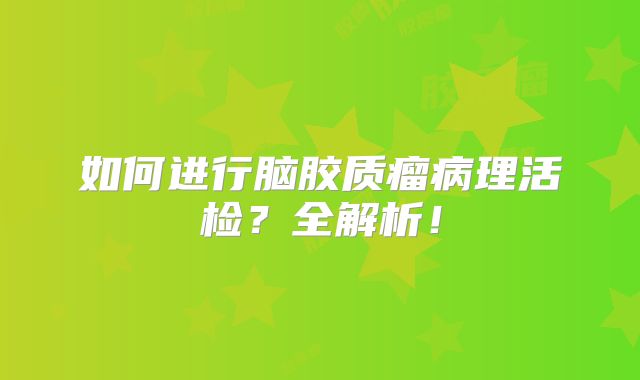 如何进行脑胶质瘤病理活检？全解析！
