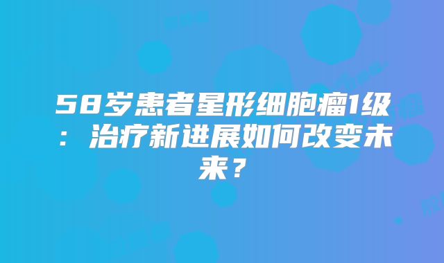 58岁患者星形细胞瘤1级：治疗新进展如何改变未来？