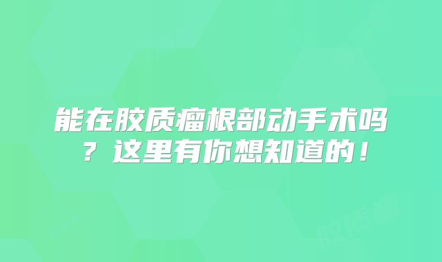 能在胶质瘤根部动手术吗？这里有你想知道的！