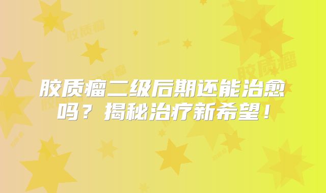 胶质瘤二级后期还能治愈吗？揭秘治疗新希望！