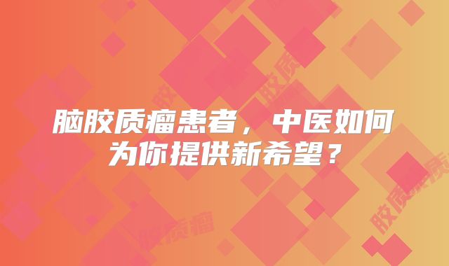 脑胶质瘤患者，中医如何为你提供新希望？