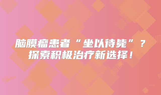脑膜瘤患者“坐以待毙”？探索积极治疗新选择！