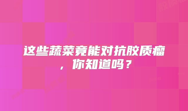 这些蔬菜竟能对抗胶质瘤，你知道吗？