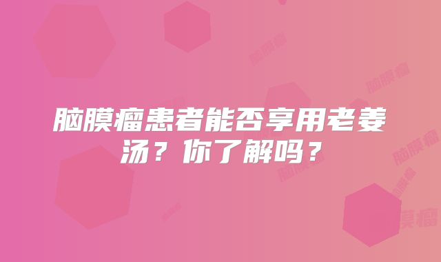 脑膜瘤患者能否享用老姜汤？你了解吗？