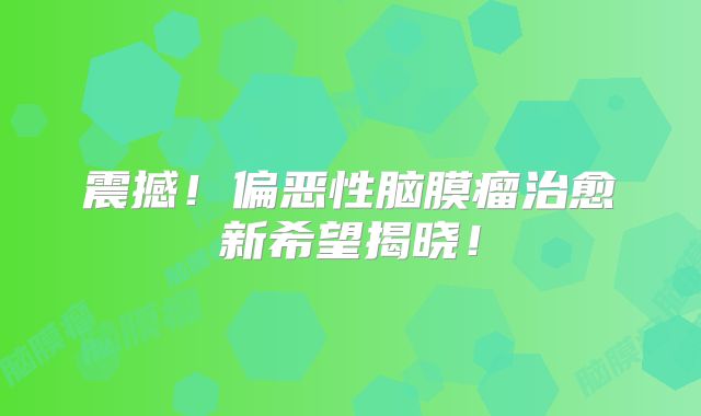 震撼！偏恶性脑膜瘤治愈新希望揭晓！
