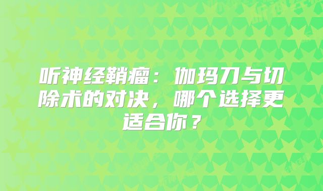 听神经鞘瘤：伽玛刀与切除术的对决，哪个选择更适合你？