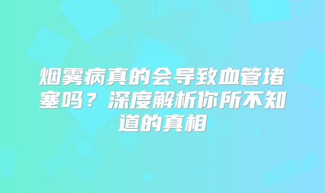 烟雾病真的会导致血管堵塞吗？深度解析你所不知道的真相