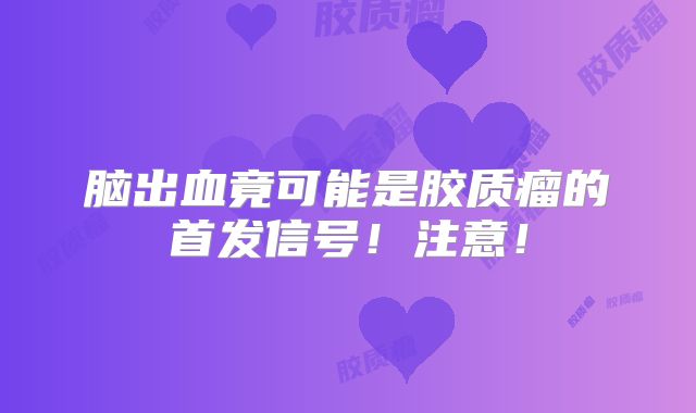 脑出血竟可能是胶质瘤的首发信号！注意！