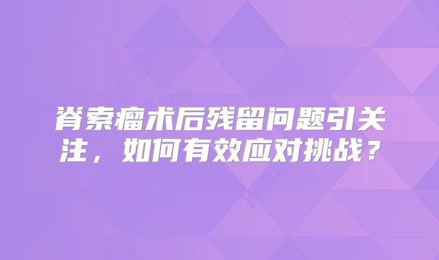 脊索瘤术后残留问题引关注，如何有效应对挑战？