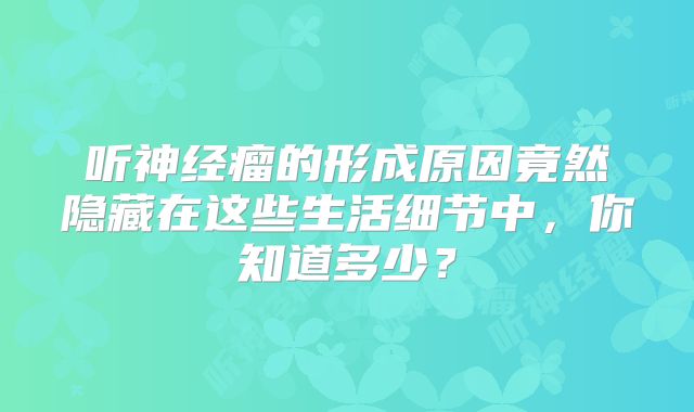 听神经瘤的形成原因竟然隐藏在这些生活细节中，你知道多少？