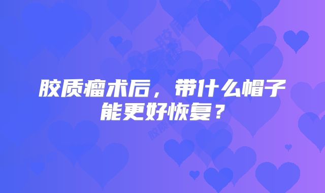 胶质瘤术后，带什么帽子能更好恢复？