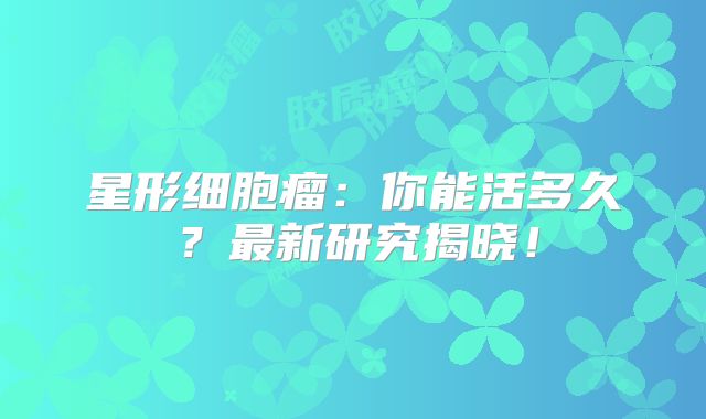 星形细胞瘤：你能活多久？最新研究揭晓！