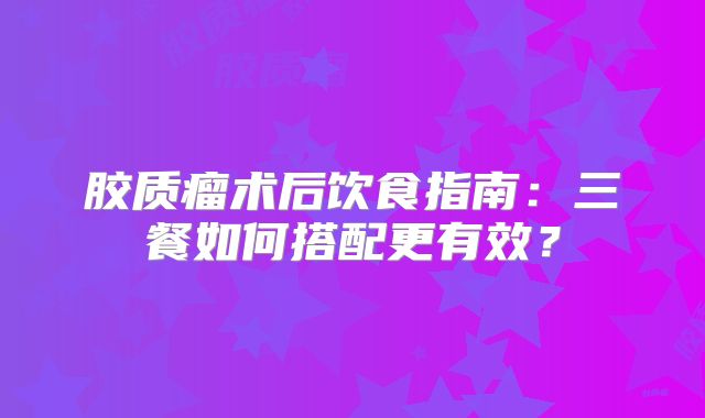 胶质瘤术后饮食指南：三餐如何搭配更有效？