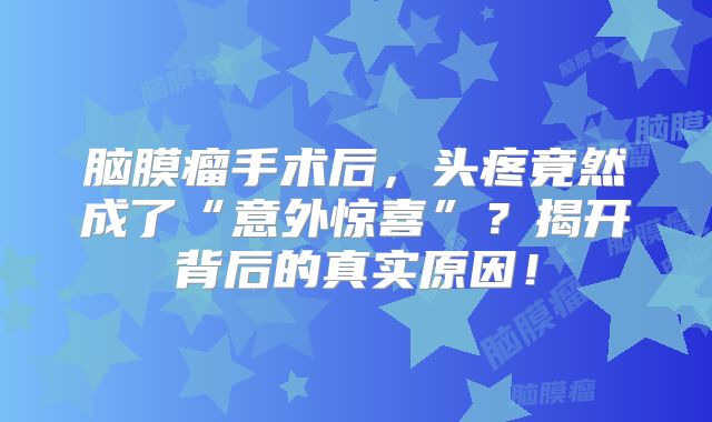脑膜瘤手术后，头疼竟然成了“意外惊喜”？揭开背后的真实原因！