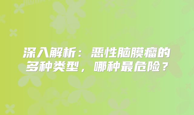 深入解析：恶性脑膜瘤的多种类型，哪种最危险？