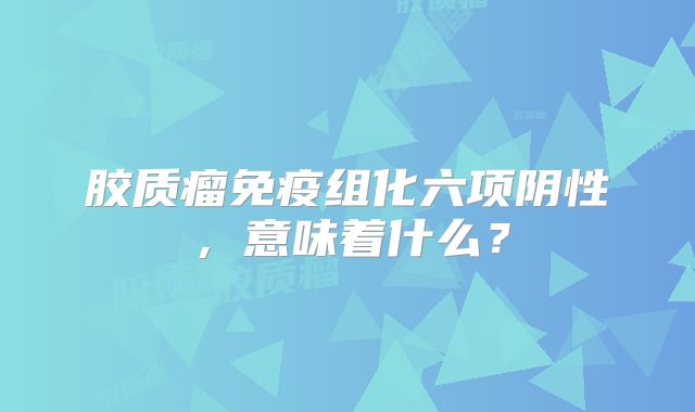胶质瘤免疫组化六项阴性，意味着什么？