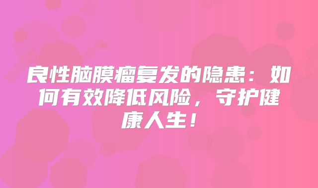 良性脑膜瘤复发的隐患：如何有效降低风险，守护健康人生！