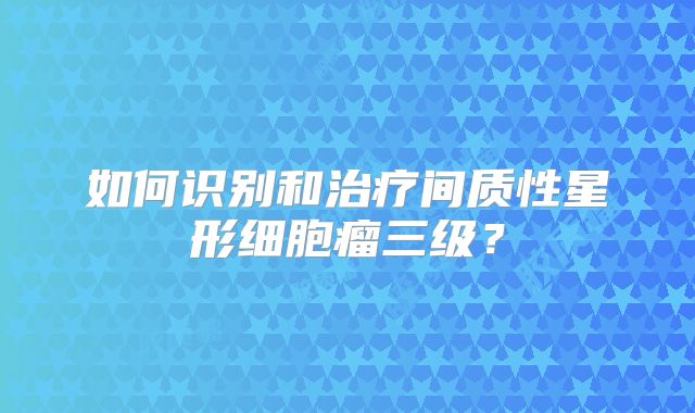 如何识别和治疗间质性星形细胞瘤三级？