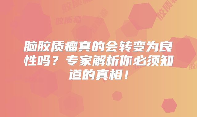脑胶质瘤真的会转变为良性吗？专家解析你必须知道的真相！
