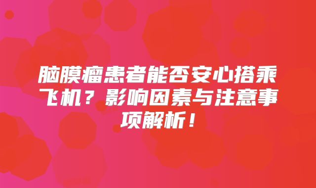 脑膜瘤患者能否安心搭乘飞机？影响因素与注意事项解析！