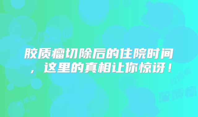 胶质瘤切除后的住院时间，这里的真相让你惊讶！