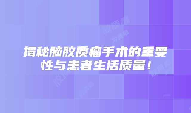 揭秘脑胶质瘤手术的重要性与患者生活质量！