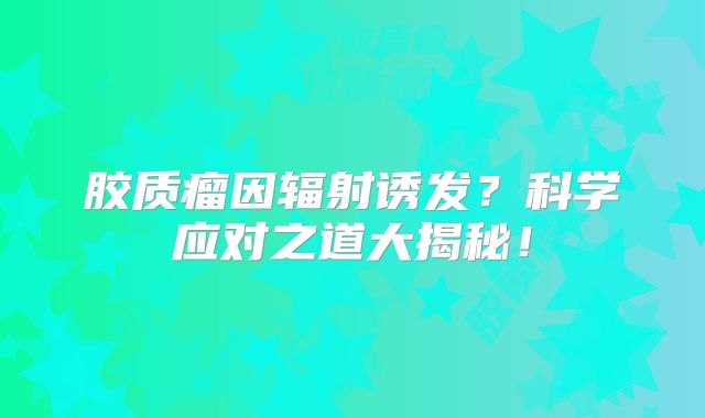 胶质瘤因辐射诱发？科学应对之道大揭秘！