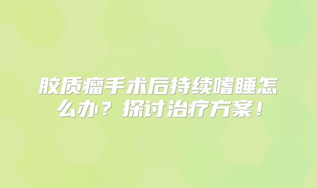 胶质瘤手术后持续嗜睡怎么办？探讨治疗方案！