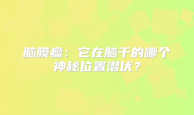 脑膜瘤：它在脑干的哪个神秘位置潜伏？