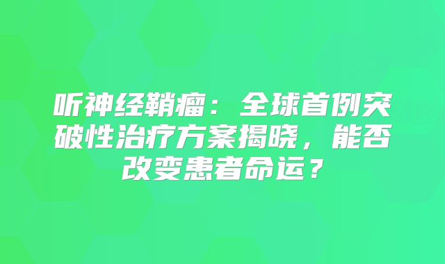 听神经鞘瘤：全球首例突破性治疗方案揭晓，能否改变患者命运？