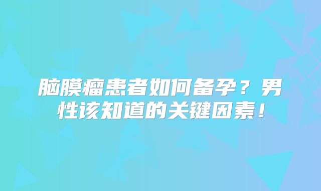 脑膜瘤患者如何备孕？男性该知道的关键因素！