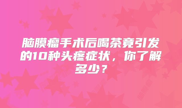 脑膜瘤手术后喝茶竟引发的10种头疼症状，你了解多少？