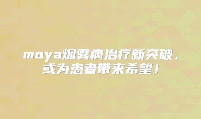 moya烟雾病治疗新突破，或为患者带来希望！