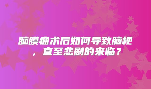 脑膜瘤术后如何导致脑梗，直至悲剧的来临？