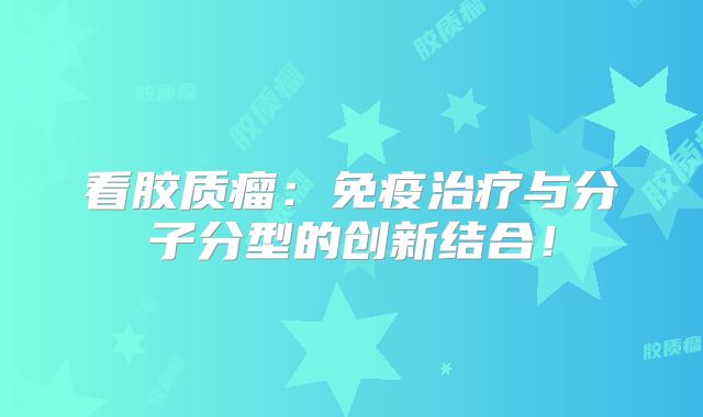 看胶质瘤：免疫治疗与分子分型的创新结合！