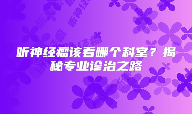 听神经瘤该看哪个科室？揭秘专业诊治之路