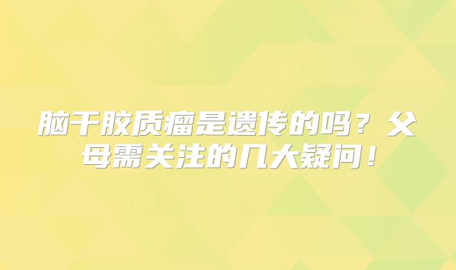 脑干胶质瘤是遗传的吗？父母需关注的几大疑问！