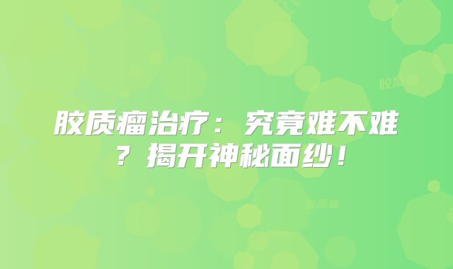 胶质瘤治疗：究竟难不难？揭开神秘面纱！