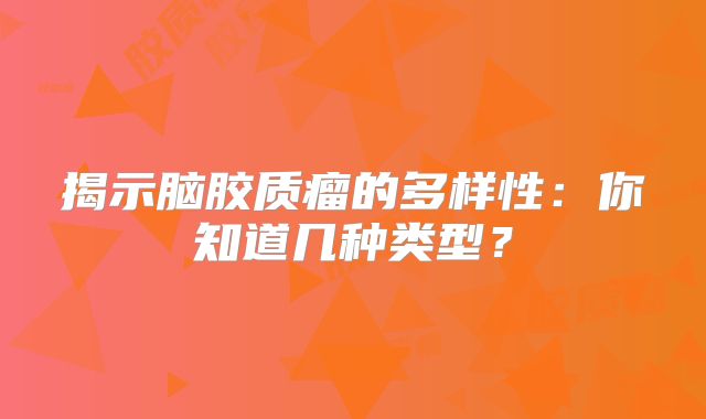 揭示脑胶质瘤的多样性：你知道几种类型？