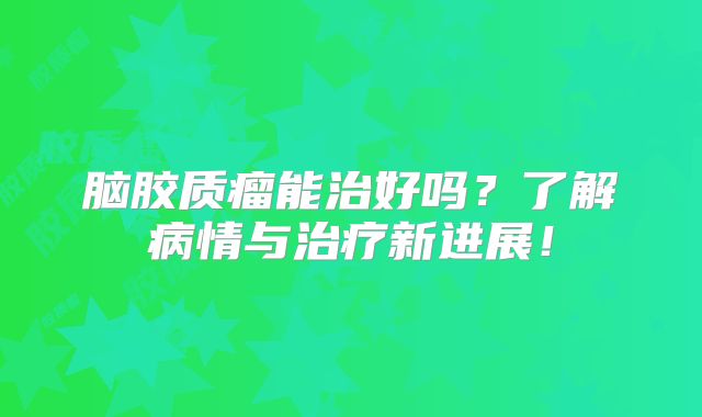 脑胶质瘤能治好吗？了解病情与治疗新进展！