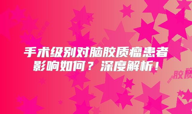 手术级别对脑胶质瘤患者影响如何？深度解析！