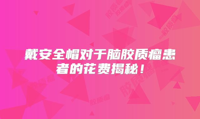 戴安全帽对于脑胶质瘤患者的花费揭秘！