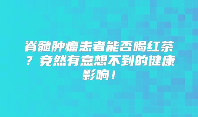 脊髓肿瘤患者能否喝红茶？竟然有意想不到的健康影响！