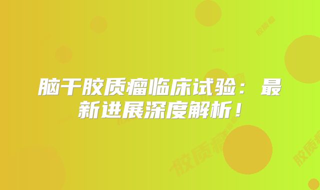 脑干胶质瘤临床试验：最新进展深度解析！